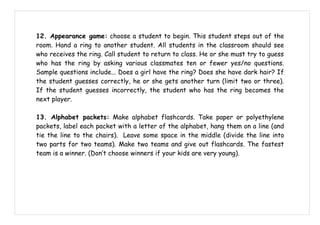 12. Appearance game: choose a student to begin. This student steps out of the
room. Hand a ring to another student. All students in the classroom should see
who receives the ring. Call student to return to class. He or she must try to guess
who has the ring by asking various classmates ten or fewer yes/no questions.
Sample questions include... Does a girl have the ring? Does she have dark hair? If
the student guesses correctly, he or she gets another turn (limit two or three).
If the student guesses incorrectly, the student who has the ring becomes the
next player.

13. Alphabet packets: Make alphabet flashcards. Take paper or polyethylene
packets, label each packet with a letter of the alphabet, hang them on a line (and
tie the line to the chairs). Leave some space in the middle (divide the line into
two parts for two teams). Make two teams and give out flashcards. The fastest
team is a winner. (Don’t choose winners if your kids are very young).
 