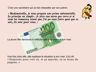 La jeune fille demande à réfléchir afin d'en parler à son mari. Une fois chez elle, elle explique la situation à son mari. Il lui dit: «  Essayons pour voir et, si ça marche, tu te feras du pognon.  » C'est une secrétaire qui se fait interpeller par son patron. «   Mademoiselle, je vous propose une prime substantielle. Le principe est simple : je jette 100 euros par terre et si vous les ramassez avant que j'ai pu vous faire quoi que ce soit, ils sont pour vous.   » 