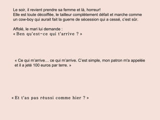 Le soir, il revient prendre sa femme et là, horreur! Elle est toute décoiffée, le tailleur complètement défait et marche comme un cow-boy qui aurait fait la guerre de sécession qui a cessé, c’est sûr. Affolé, le mari lui demande : «  Ben qu'est-ce qui t'arrive ?  » « Ce qui m’arrive… ce qui m’arrive. C’est simple, mon patron m'a appelée et il a jeté 100 euros par terre. » «  Et t'as pas réussi comme hier ?  » 
