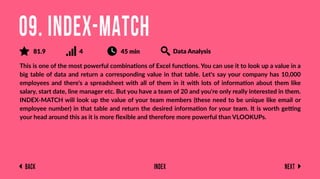 Back Next
Index
This is one of the most powerful combinations of Excel functions. You can use it to look up a value in a
big table of data and return a corresponding value in that table. Let's say your company has 10,000
employees and there's a spreadsheet with all of them in it with lots of information about them like
salary, start date, line manager etc. But you have a team of 20 and you're only really interested in them.
INDEX-MATCH will look up the value of your team members (these need to be unique like email or
employee number) in that table and return the desired information for your team. It is worth getting
your head around this as it is more ﬂexible and therefore more powerful than VLOOKUPs.
09. INDEX-MATCH
81.9 4 45 min Data Analysis
 