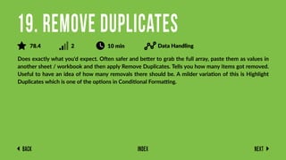 Back Next
Index
Does exactly what you'd expect. Often safer and better to grab the full array, paste them as values in
another sheet / workbook and then apply Remove Duplicates. Tells you how many items got removed.
Useful to have an idea of how many removals there should be. A milder variation of this is Highlight
Duplicates which is one of the options in Conditional Formatting.
19. Remove Duplicates
78.4 2 10 min Data Handling
 
