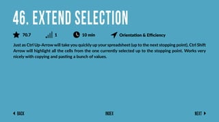 Back Next
Index
Just as Ctrl Up-Arrow will take you quickly up your spreadsheet (up to the next stopping point), Ctrl Shift
Arrow will highlight all the cells from the one currently selected up to the stopping point. Works very
nicely with copying and pasting a bunch of values.
46. Extend Selection
70.7 1 10 min Orientation & Eﬃciency
 