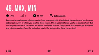 Back Next
Index
Returns the maximum or minimum value from a range of cells. Conditional formatting and sorting your
data are also ways in which you can ﬁnd these values. This is just a bit faster. Useful as a quick check that
in a huge set of data all the values are within a sensible, realistic range. (Note that you can get maximum
and minimum values from the status bar tray in the bottom right-hand corner, too.)
49. MAX, MIN
70.3 1 15 min Data Analysis
 