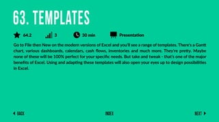 Back Next
Index
Go to File then New on the modern versions of Excel and you'll see a range of templates. There's a Gantt
chart, various dashboards, calendars, cash ﬂows, inventories and much more. They're pretty. Maybe
none of these will be 100% perfect for your speciﬁc needs. But take and tweak - that's one of the major
beneﬁts of Excel. Using and adapting these templates will also open your eyes up to design possibilities
in Excel.
63. Templates
64.2 3 30 min Presentation
 