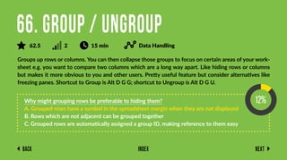 Back Next
Index
Groups up rows or columns. You can then collapse those groups to focus on certain areas of your work-
sheet e.g. you want to compare two columns which are a long way apart. Like hiding rows or columns
but makes it more obvious to you and other users. Pretty useful feature but consider alternatives like
freezing panes. Shortcut to Group is Alt D G G; shortcut to Ungroup is Alt D G U.
Why might grouping rows be preferable to hiding them?
A. Grouped rows have a symbol in the spreadsheet margin when they are not displayed
B. Rows which are not adjacent can be grouped together
C. Grouped rows are automatically assigned a group ID, making reference to them easy
66. Group / Ungroup
62.5 2 15 min Data Handling
 