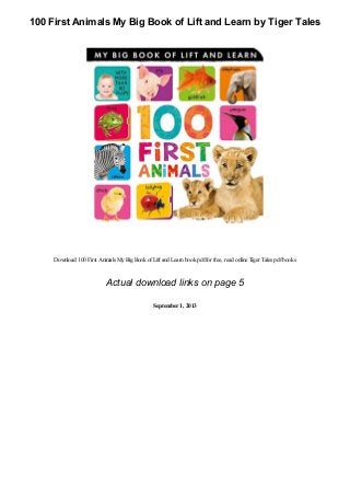 100 First Animals My Big Book of Lift and Learn by Tiger Tales
Download 100 First Animals MyBigBook ofLift and Learnbook pdffor free, read online Tiger Tales pdfbooks
Actual download links on page 5
September1, 2013
 