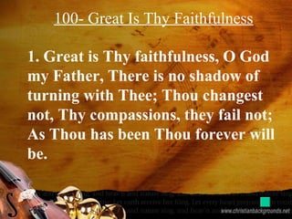 100- Great Is Thy Faithfulness
1. Great is Thy faithfulness, O God
my Father, There is no shadow of
turning with Thee; Thou changest
not, Thy compassions, they fail not;
As Thou has been Thou forever will
be.
 