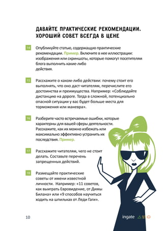 10
Давайте практические рекомендации.
Хороший совет всегда в цене
14 	Опубликуйте статью, содержащую практические
рекомендации. Пример. Включите в нее иллюстрации:
изображения или скриншоты, которые помогут посетителям
блога выполнить какие-либо
действия.
15 	Расскажите о каком-либо действии: почему стоит его
выполнять, что оно даст читателям, перечислите его
достоинства и преимущества. Например: «Соблюдайте
дистанцию на дороге. Тогда в сложной, потенциально
опасной ситуации у вас будет больше места для
торможения или маневра».
16 	Разберите часто встречаемые ошибки, которые
характерны для вашей сферы деятельности.
Расскажите, как их можно избежать или
максимально эффективно устранить их
последствия. Пример.
17 	Расскажите читателям, чего не стоит
делать. Составьте перечень
запрещенных действий.
18 	Размещайте практические
советы от имени известной
личности. Например: «11 советов,
как выиграть Евровидение, от Димы
Билана» или «9 способов научиться
ходить на шпильках от Леди Гаги».
 