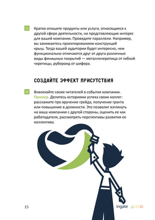 15
35 	Кратко опишите продукты или услуги, относящиеся к
другой сфере деятельности, но представляющие интерес
для вашей компании. Проведите параллели. Например,
вы занимаетесь проектированием конструкций
крыш. Тогда вашей аудитории будет интересно, чем
функционально отличаются друг от друга различные
виды финишных покрытий — металлочерепица от гибкой
черепицы, рубероид от шифера.
Создайте эффект присутствия
36 	Вовлекайте своих читателей в события компании.
Пример. Делитесь историями успеха своих коллег:
расскажите про вручение грейда, получение гранта
или повышение в должности. Это позволит взглянуть
на вашу компанию с другой стороны, оценить ее как
работодателя, рассмотреть перспективы развития ее
коллектива.
 