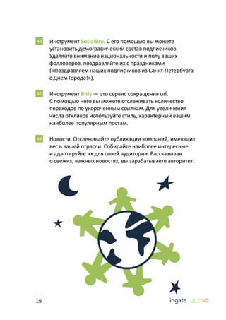 19
46 	Инструмент SocialBro. С его помощью вы можете
установить демографический состав подписчиков.
Уделяйте внимание национальности и полу ваших
фолловеров, поздравляйте их с праздниками
(«Поздравляем наших подписчиков из Санкт-Петербурга
с Днем Города!»).
47 	Инструмент Bitly — это сервис сокращения url.
С помощью него вы можете отслеживать количество
переходов по укороченным ссылкам. Для увеличения
числа откликов используйте стиль, характерный вашим
наиболее популярным постам.
48 	Новости. Отслеживайте публикации компаний, имеющих
вес в вашей отрасли. Собирайте наиболее интересные
и адаптируйте их для своей аудитории. Рассказывая
о свежих, важных новостях, вы зарабатываете авторитет.
 