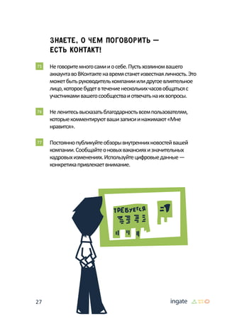 27
Знаете, о чем поговорить —
есть контакт!
75 	Неговоритемногосамииосебе.Пустьхозяиномвашего
аккаунтавоВКонтактенавремястанетизвестнаяличность.Это
можетбытьруководителькомпанииилидругоевлиятельное
лицо,котороебудетвтечениенесколькихчасовобщатьсяс
участникамивашегосообществаиотвечатьнаихвопросы.
76 	Неленитесьвысказатьблагодарностьвсемпользователям,
которыекомментируютвашизаписиинажимают«Мне
нравится».
77 	Постояннопубликуйтеобзорывнутреннихновостейвашей
компании.Сообщайтеоновыхвакансияхизначительных
кадровыхизменениях.Используйтецифровыеданные—
конкретикапривлекаетвнимание.
 