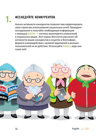 36
Исследуйте конкурентов
Анализ активности конкурентов позволит вам корректировать
свою стратегию использования социальных сетей. Проводите
исследования и получайте необходимую информацию
с помощью Babkee — системы мониторинга упоминаний
в социальных медиа. Этот сервис бесплатно расскажет об
активности ваших конкурентов в соцсетях и блогосфере,
формате взаимодействия с целевой аудиторией и реакции
пользователей на их действия. Используйте Babkee, ведь они
знают всё!
1.
 