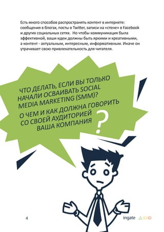 4
Есть много способов распространять контент в интернете:
сообщения в блогах, посты в Twitter, записи на «стене» в Facebook
и других социальных сетях. Но чтобы коммуникация была
эффективной, ваши идеи должны быть яркими и креативными,
а контент - актуальным, интересным, информативным. Иначе он
утрачивает свою привлекательность для читателя.
Что делать, если вы только
начали осваивать Social
Media Marketing (SMM)?
О чем и как должна говорить
со своей аудиторией
	 ваша компания
 