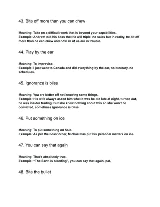 43. Bite off more than you can chew
Meaning: Take on a difficult work that is beyond your capabilities.
Example: Andrew told his boss that he will triple the sales but in reality, he bit off
more than he can chew and now all of us are in trouble.
44. Play by the ear
Meaning: To improvise.
Example: I just went to Canada and did everything by the ear, no itinerary, no
schedules.
45. Ignorance is bliss
Meaning: You are better off not knowing some things.
Example: His wife always asked him what it was he did late at night, turned out,
he was insider trading. But she knew nothing about this so she won’t be
convicted, sometimes ignorance is bliss.
46. Put something on ice
Meaning: To put something on hold.
Example: As per the boss’ order, Michael has put his personal matters on ice.
47. You can say that again
Meaning: That’s absolutely true.
Example: “The Earth is bleeding”, you can say that again, pal.
48. Bite the bullet
 