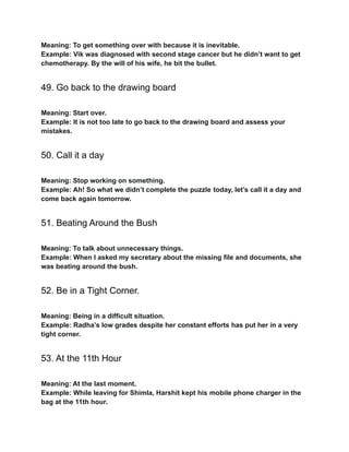 Meaning: To get something over with because it is inevitable.
Example: Vik was diagnosed with second stage cancer but he didn’t want to get
chemotherapy. By the will of his wife, he bit the bullet.
49. Go back to the drawing board
Meaning: Start over.
Example: It is not too late to go back to the drawing board and assess your
mistakes.
50. Call it a day
Meaning: Stop working on something.
Example: Ah! So what we didn’t complete the puzzle today, let’s call it a day and
come back again tomorrow.
51. Beating Around the Bush
Meaning: To talk about unnecessary things.
Example: When I asked my secretary about the missing file and documents, she
was beating around the bush.
52. Be in a Tight Corner.
Meaning: Being in a difficult situation.
Example: Radha’s low grades despite her constant efforts has put her in a very
tight corner.
53. At the 11th Hour
Meaning: At the last moment.
Example: While leaving for Shimla, Harshit kept his mobile phone charger in the
bag at the 11th hour.
 