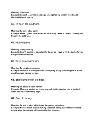 Meaning: Confused
Example: I was at sea while choosing a lehenga for my sister’s wedding at
Manish Malhotra’s store.
60. To be in the doldrums
Meaning: To be in a low spirit
Example: When I got to know about the increasing cases of COVID 19 in my area,
I was in the doldrums.
61. Hit the books
Meaning: Going to study
Example: I won’t be able to come for the dinner as I have to hit the books for my
half-yearly examinations.
62. Twist someone’s arm
Meaning: To convince someone
Example: I was not planning to come to the party but by remaining me of all the
good food you twisted my arm!
63. Stab someone in the back
Meaning: To betray a close person
Example: My uncle trusted his driver so much but he stabbed him at the back
when he saw all the money bags.
64. Go cold turkey
Meaning: To quit or stop addictive or dangerous behaviour
Example: No one could believe that my father left eating sweets! He went cold
turkey when the doctors told him that he has diabetes.
 