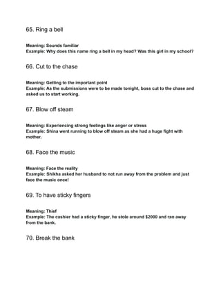 65. Ring a bell
Meaning: Sounds familiar
Example: Why does this name ring a bell in my head? Was this girl in my school?
66. Cut to the chase
Meaning: Getting to the important point
Example: As the submissions were to be made tonight, boss cut to the chase and
asked us to start working.
67. Blow off steam
Meaning: Experiencing strong feelings like anger or stress
Example: Shina went running to blow off steam as she had a huge fight with
mother.
68. Face the music
Meaning: Face the reality
Example: Shikha asked her husband to not run away from the problem and just
face the music once!
69. To have sticky fingers
Meaning: Thief
Example: The cashier had a sticky finger, he stole around $2000 and ran away
from the bank.
70. Break the bank
 