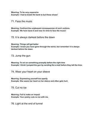 Meaning: To be very expensive
Example: I had to break the bank to but these shoes!
71. Face the music
Meaning: Confront the unpleasant consequences of one’s actions.
Example: We have done it and now it’s time to face the music!
72. It is always darkest before the dawn
Meaning: Things will get better
Example: I know you have gone through the worst, but remember it is always
darkest before the dawn.
73. Jump the gun
Meaning: To act on something promptly before the right time
Example: I think I jumped the gun by sending the e-mail before they tell the time.
74. Wear your heart on your sleeve
Meaning: Expressing yourself too openly
Example: She wears her heart on her sleeve and often gets hurt.
75. Cut no ice
Meaning: Fail to make an impact
Example: Your poetry cuts no ice with me.
76. Light at the end of tunnel
 