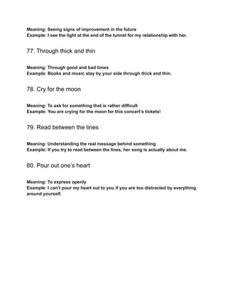Meaning: Seeing signs of improvement in the future
Example: I see the light at the end of the tunnel for my relationship with her.
77. Through thick and thin
Meaning: Through good and bad times
Example: Books and music stay by your side through thick and thin.
78. Cry for the moon
Meaning: To ask for something that is rather difficult
Example: You are crying for the moon for this concert’s tickets!
79. Read between the lines
Meaning: Understanding the real message behind something
Example: If you try to read between the lines, her song is actually about me.
80. Pour out one’s heart
Meaning: To express openly
Example: I can’t pour my heart out to you if you are too distracted by everything
around yourself.
 