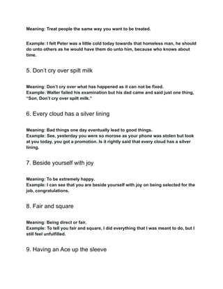 Meaning: Treat people the same way you want to be treated.
Example: I felt Peter was a little cold today towards that homeless man, he should
do unto others as he would have them do unto him, because who knows about
time.
5. Don’t cry over spilt milk
Meaning: Don’t cry over what has happened as it can not be fixed.
Example: Walter failed his examination but his dad came and said just one thing,
“Son, Don’t cry over spilt milk.”
6. Every cloud has a silver lining
Meaning: Bad things one day eventually lead to good things.
Example: See, yesterday you were so morose as your phone was stolen but look
at you today, you got a promotion. Is it rightly said that every cloud has a silver
lining.
7. Beside yourself with joy
Meaning: To be extremely happy.
Example: I can see that you are beside yourself with joy on being selected for the
job, congratulations.
8. Fair and square
Meaning: Being direct or fair.
Example: To tell you fair and square, I did everything that I was meant to do, but I
still feel unfulfilled.
9. Having an Ace up the sleeve
 