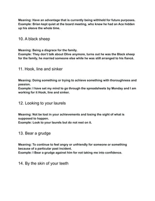 Meaning: Have an advantage that is currently being withheld for future purposes.
Example: Brian kept quiet at the board meeting, who knew he had an Ace hidden
up his sleeve the whole time.
10. A black sheep
Meaning: Being a disgrace for the family.
Example: They don’t talk about Olive anymore, turns out he was the Black sheep
for the family, he married someone else while he was still arranged to his fiancé.
11. Hook, line and sinker
Meaning: Doing something or trying to achieve something with thoroughness and
passion.
Example: I have set my mind to go through the spreadsheets by Monday and I am
working for it Hook, line and sinker.
12. Looking to your laurels
Meaning: Not be lost in your achievements and losing the sight of what is
supposed to happen.
Example: Look to your laurels but do not rest on it.
13. Bear a grudge
Meaning: To continue to feel angry or unfriendly for someone or something
because of a particular past incident.
Example: I Bear a grudge against him for not taking me into confidence.
14. By the skin of your teeth
 
