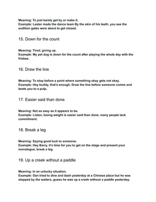 Meaning: To just barely get by or make it.
Example: Lester made the dance team By the skin of his teeth, you see the
audition gates were about to get closed.
15. Down for the count
Meaning: Tired; giving up.
Example: My pet dog is down for the count after playing the whole day with the
frisbee.
16. Draw the line
Meaning: To stop before a point where something okay gets not okay.
Example: Hey buddy, that’s enough, Draw the line before someone comes and
beats you to a pulp.
17. Easier said than done
Meaning: Not as easy as it appears to be.
Example: Listen, losing weight is easier said than done, many people lack
commitment.
18. Break a leg
Meaning: Saying good luck to someone.
Example: Hey Barry, it’s time for you to get on the stage and present your
monologue, break a leg.
19. Up a creek without a paddle
Meaning: In an unlucky situation.
Example: Dan tried to dine and dash yesterday at a Chinese place but he was
stopped by the waiters, guess he was up a creek without a paddle yesterday.
 