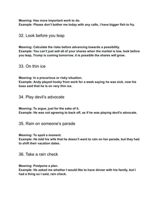 Meaning: Has more important work to do.
Example: Please don’t bother me today with any calls, I have bigger fish to fry.
32. Look before you leap
Meaning: Calculate the risks before advancing towards a possibility.
Example: You can’t just sell all of your shares when the market is low, look before
you leap, Trump is coming tomorrow, it is possible the shares will grow.
33. On thin ice
Meaning: In a precarious or risky situation.
Example: Andy played hooky from work for a week saying he was sick, now his
boss said that he is on very thin ice.
34. Play devil’s advocate
Meaning: To argue, just for the sake of it.
Example: He was not agreeing to back off, as if he was playing devil’s advocate.
35. Rain on someone’s parade
Meaning: To spoil a moment.
Example: He told his wife that he doesn’t want to rain on her parade, but they had
to shift their vacation dates.
36. Take a rain check
Meaning: Postpone a plan.
Example: He asked me whether I would like to have dinner with his family, but I
had a thing so I said, rain check.
 