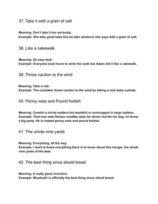 37. Take it with a grain of salt
Meaning: Don’t take it too seriously.
Example: She tells great tales but we take whatever she says with a grain of salt.
38. Like a cakewalk
Meaning: So easy task.
Example: Everyone took hours to write the code but Adam did it like a cakewalk.
39. Throw caution to the wind
Meaning: Take a risk.
Example: The caretaker threw caution to the wind by taking a sick baby outside.
40. Penny wise and Pound foolish
Meaning: Careful in trivial matters but wasteful or extravagant in large matters.
Example: That man eats Ramen noodles daily for dinner but for his dog, he threw
a big party. He is indeed penny wise and pound foolish.
41. The whole nine yards
Meaning: Everything, all the way.
Example: I want to know everything there is to know about this merger, the whole
nine yards of the deal.
42. The best thing since sliced bread
Meaning: A really good invention.
Example: Bluetooth is officially the best thing since sliced bread.
 