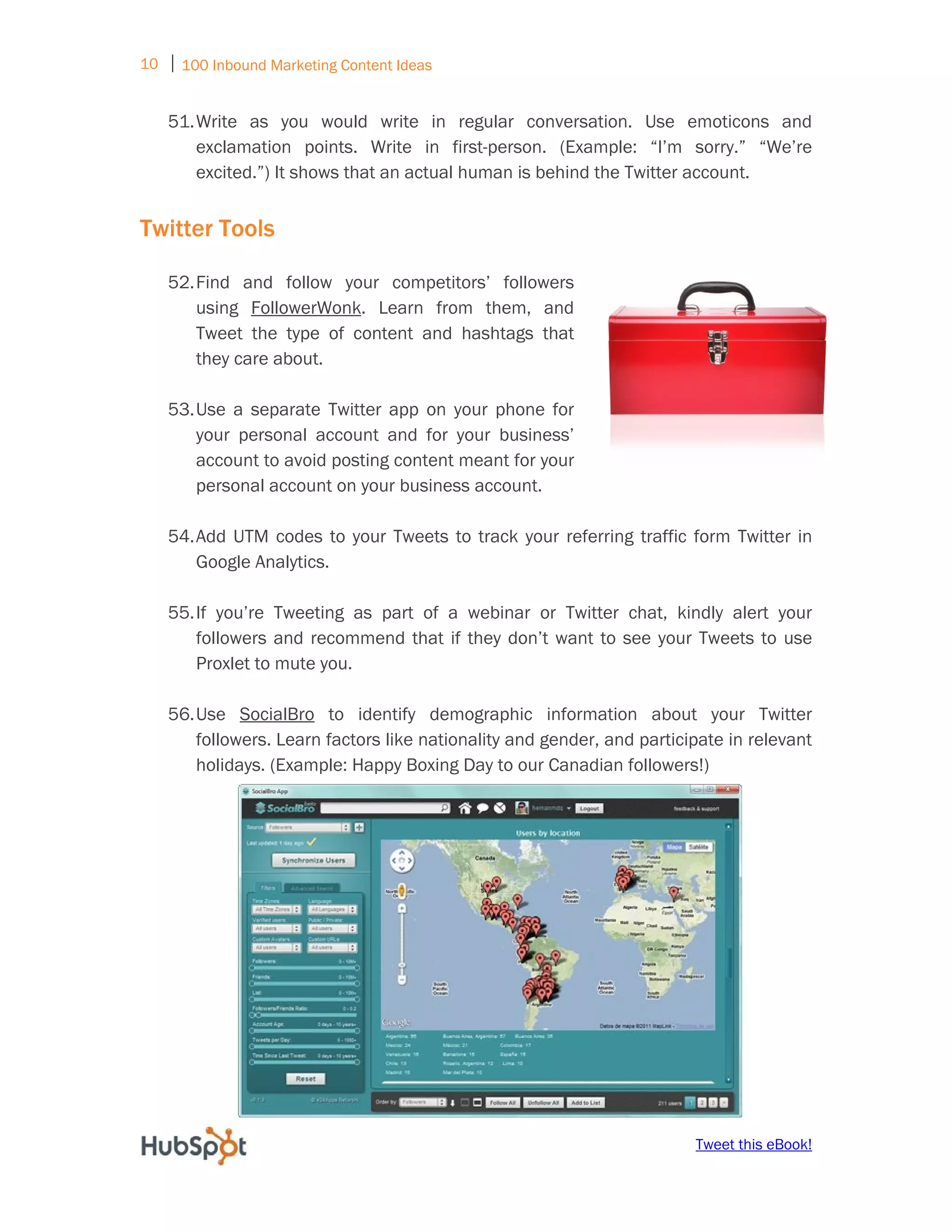10 ⏐ 100 Inbound Marketing Content Ideas
     
    51. Write as you would write in regular conversation. Use emoticons and
        exclamation points. Write in first-person. (Example: “I’m sorry.” “We’re
        excited.”) It shows that an actual human is behind the Twitter account.


Twitter Tools

    52. Find and follow your competitors’ followers
        using FollowerWonk. Learn from them, and
        Tweet the type of content and hashtags that
        they care about.

    53. Use a separate Twitter app on your phone for
        your personal account and for your business’
        account to avoid posting content meant for your
        personal account on your business account.

    54. Add UTM codes to your Tweets to track your referring traffic form Twitter in
        Google Analytics.

    55. If you’re Tweeting as part of a webinar or Twitter chat, kindly alert your
        followers and recommend that if they don’t want to see your Tweets to use
        Proxlet to mute you. 

    56. Use SocialBro to identify demographic information about your Twitter
        followers. Learn factors like nationality and gender, and participate in relevant
        holidays. (Example: Happy Boxing Day to our Canadian followers!)




                                                                         Tweet this eBook!
 
 