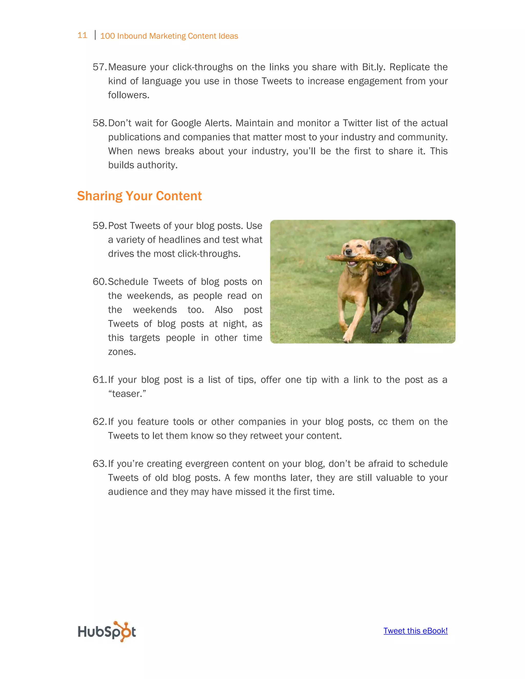 11 ⏐ 100 Inbound Marketing Content Ideas
     
    57. Measure your click-throughs on the links you share with Bit.ly. Replicate the
        kind of language you use in those Tweets to increase engagement from your
        followers.

    58. Don’t wait for Google Alerts. Maintain and monitor a Twitter list of the actual
        publications and companies that matter most to your industry and community.
        When news breaks about your industry, you’ll be the first to share it. This
        builds authority.


Sharing Your Content

    59. Post Tweets of your blog posts. Use
        a variety of headlines and test what
        drives the most click-throughs.

    60. Schedule Tweets of blog posts on
        the weekends, as people read on
        the weekends too. Also post
        Tweets of blog posts at night, as
        this targets people in other time
        zones.

    61. If your blog post is a list of tips, offer one tip with a link to the post as a
        “teaser.”

    62. If you feature tools or other companies in your blog posts, cc them on the
        Tweets to let them know so they retweet your content.

    63. If you’re creating evergreen content on your blog, don’t be afraid to schedule
        Tweets of old blog posts. A few months later, they are still valuable to your
        audience and they may have missed it the first time.




                                                                        Tweet this eBook!
 
 