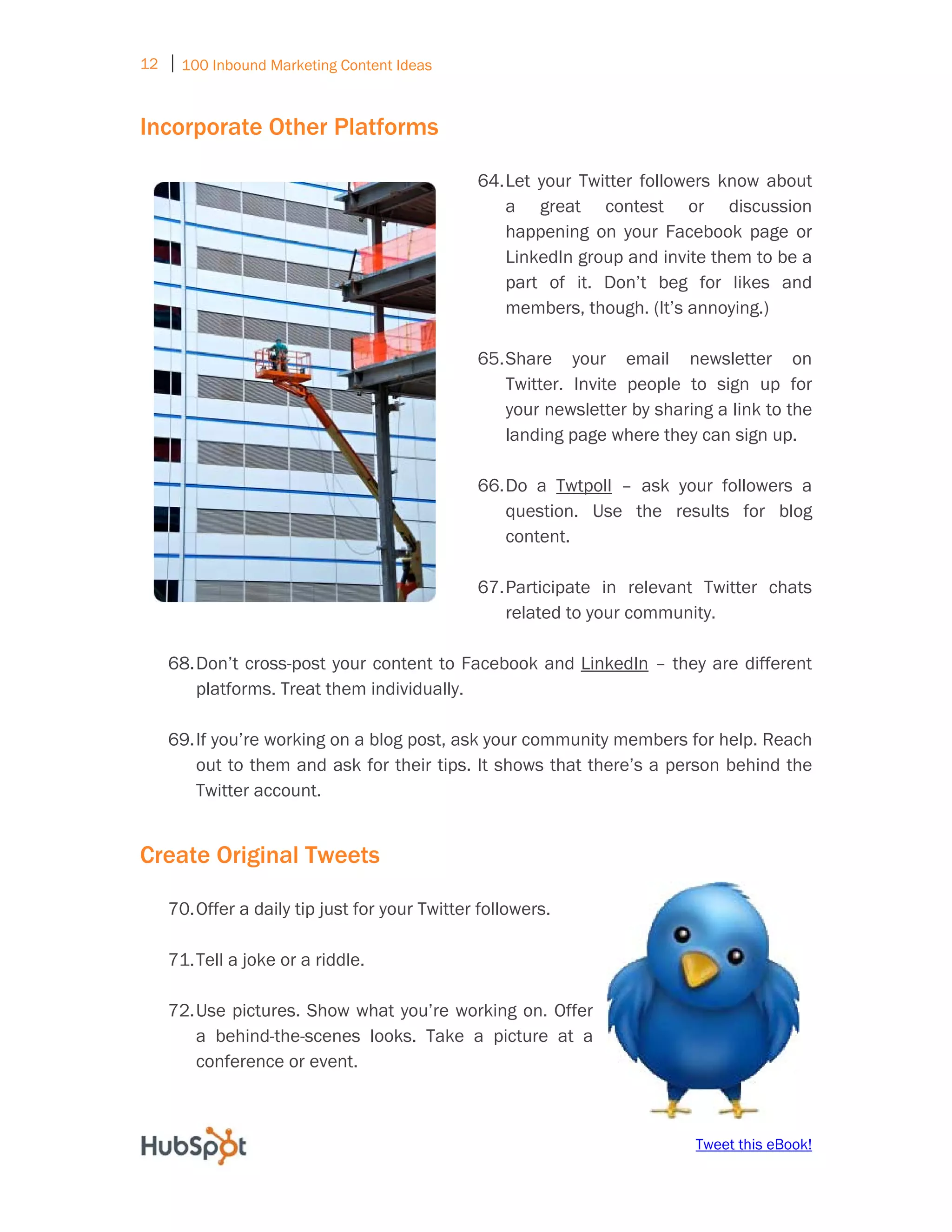12 ⏐ 100 Inbound Marketing Content Ideas
     

Incorporate Other Platforms

                                               64. Let your Twitter followers know about
                                                   a great contest or discussion
                                                   happening on your Facebook page or
                                                   LinkedIn group and invite them to be a
                                                   part of it. Don’t beg for likes and
                                                   members, though. (It’s annoying.)

                                               65. Share your email newsletter on
                                                   Twitter. Invite people to sign up for
                                                   your newsletter by sharing a link to the
                                                   landing page where they can sign up.

                                               66. Do a Twtpoll – ask your followers a
                                                   question. Use the results for blog
                                                   content.

                                               67. Participate in relevant Twitter chats
                                                   related to your community.

    68. Don’t cross-post your content to Facebook and LinkedIn – they are different
        platforms. Treat them individually.

    69. If you’re working on a blog post, ask your community members for help. Reach
        out to them and ask for their tips. It shows that there’s a person behind the
        Twitter account.


Create Original Tweets

    70. Offer a daily tip just for your Twitter followers.

    71. Tell a joke or a riddle.

    72. Use pictures. Show what you’re working on. Offer
        a behind-the-scenes looks. Take a picture at a
        conference or event.



                                                                           Tweet this eBook!
 
 