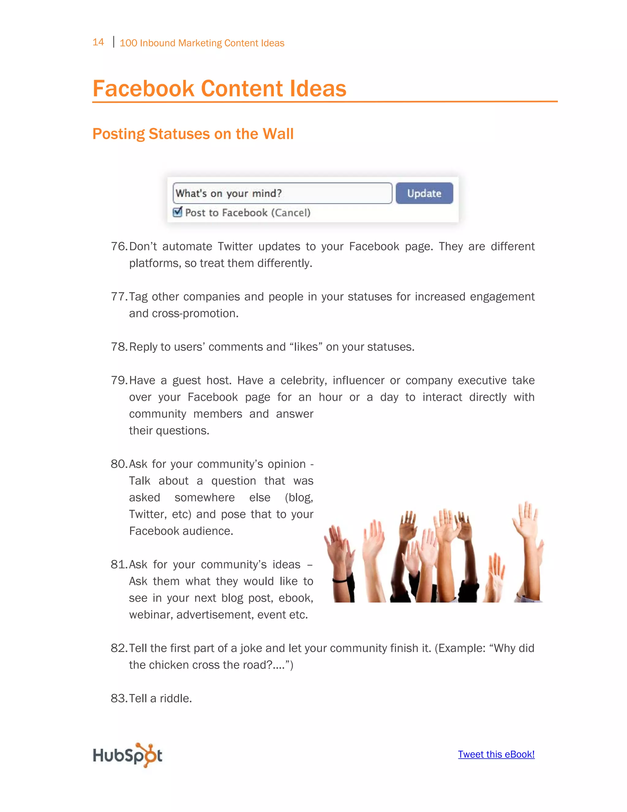 14 ⏐ 100 Inbound Marketing Content Ideas
     

Facebook Content Ideas
Posting Statuses on the Wall




    76. Don’t automate Twitter updates to your Facebook page. They are different
        platforms, so treat them differently.

    77. Tag other companies and people in your statuses for increased engagement
        and cross-promotion.

    78. Reply to users’ comments and “likes” on your statuses.

    79. Have a guest host. Have a celebrity, influencer or company executive take
        over your Facebook page for an hour or a day to interact directly with
        community members and answer
        their questions.

    80. Ask for your community’s opinion -
        Talk about a question that was
        asked somewhere else (blog,
        Twitter, etc) and pose that to your
        Facebook audience.

    81. Ask for your community’s ideas –
        Ask them what they would like to
        see in your next blog post, ebook,
        webinar, advertisement, event etc.

    82. Tell the first part of a joke and let your community finish it. (Example: “Why did
        the chicken cross the road?....”)

    83. Tell a riddle.



                                                                          Tweet this eBook!
 
 