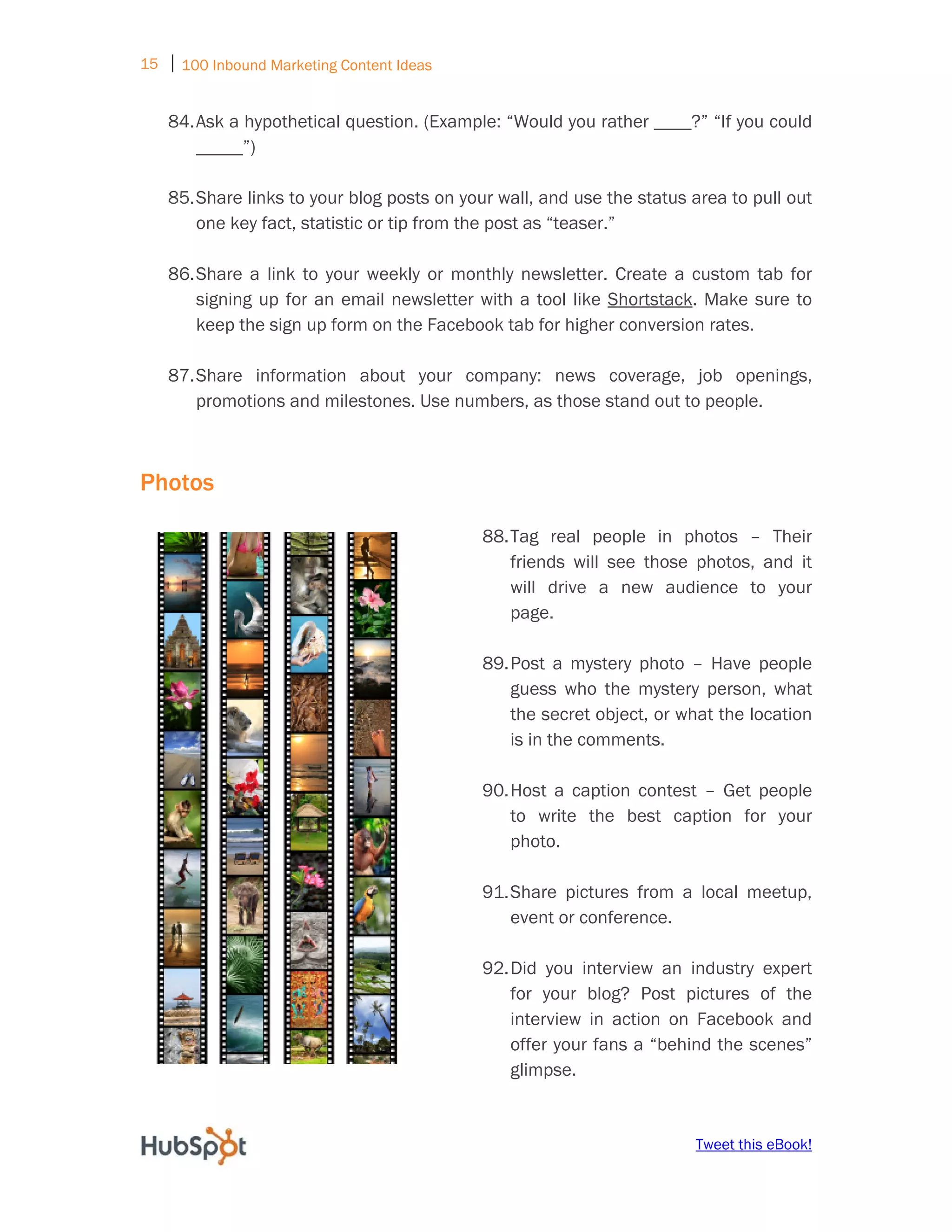 15 ⏐ 100 Inbound Marketing Content Ideas
     
    84. Ask a hypothetical question. (Example: “Would you rather ____?” “If you could
        _____”)

    85. Share links to your blog posts on your wall, and use the status area to pull out
        one key fact, statistic or tip from the post as “teaser.”

    86. Share a link to your weekly or monthly newsletter. Create a custom tab for
        signing up for an email newsletter with a tool like Shortstack. Make sure to
        keep the sign up form on the Facebook tab for higher conversion rates.

    87. Share information about your company: news coverage, job openings,
        promotions and milestones. Use numbers, as those stand out to people.



Photos

                                                88. Tag real people in photos – Their
                                                    friends will see those photos, and it
                                                    will drive a new audience to your
                                                    page.

                                                89. Post a mystery photo – Have people
                                                    guess who the mystery person, what
                                                    the secret object, or what the location
                                                    is in the comments.

                                                90. Host a caption contest – Get people
                                                    to write the best caption for your
                                                    photo.

                                                91. Share pictures from a local meetup,
                                                    event or conference.

                                                92. Did you interview an industry expert
                                                    for your blog? Post pictures of the
                                                    interview in action on Facebook and
                                                    offer your fans a “behind the scenes”
                                                    glimpse.


                                                                           Tweet this eBook!
 
 
