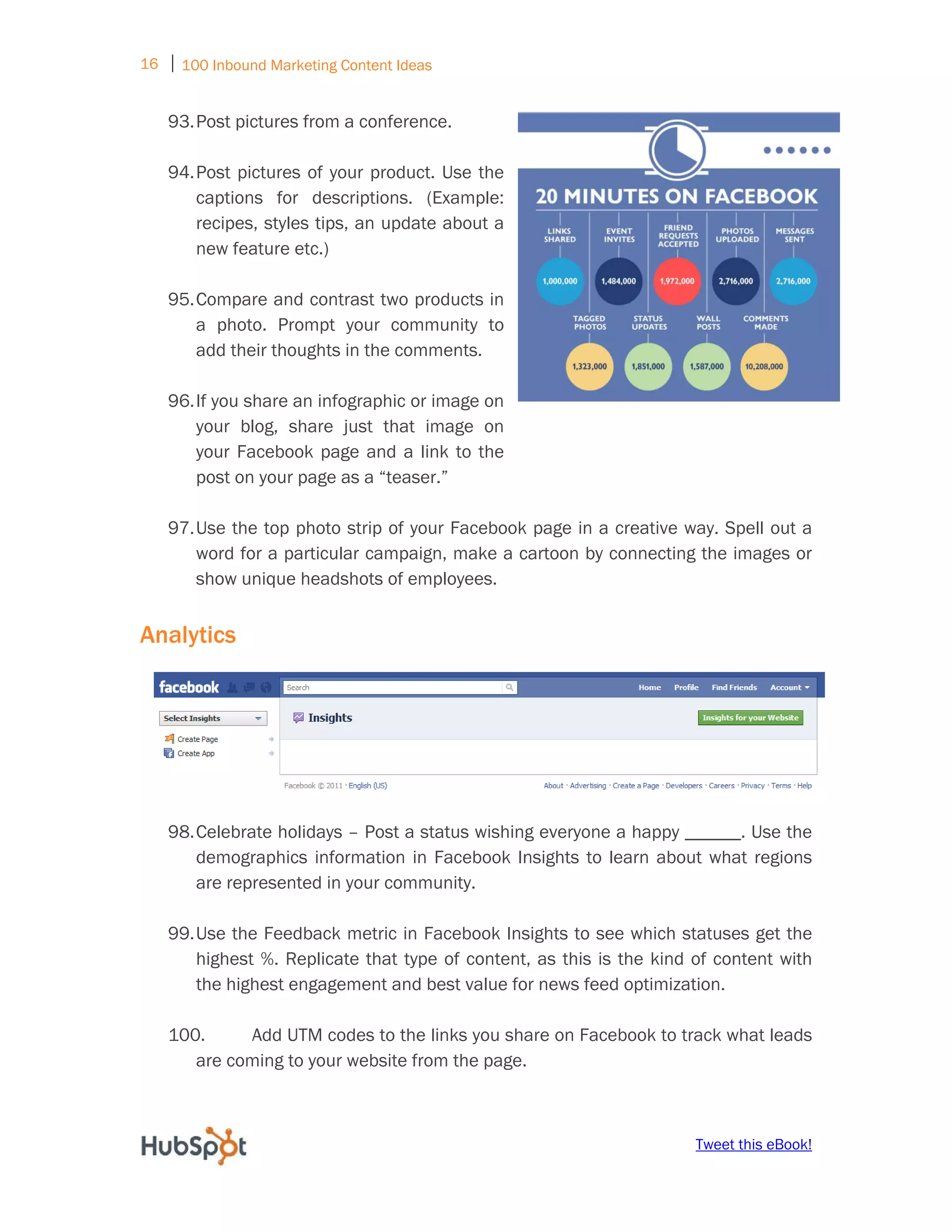 16 ⏐ 100 Inbound Marketing Content Ideas
     
    93. Post pictures from a conference.

    94. Post pictures of your product. Use the
        captions for descriptions. (Example:
        recipes, styles tips, an update about a
        new feature etc.)

    95. Compare and contrast two products in
        a photo. Prompt your community to
        add their thoughts in the comments.

    96. If you share an infographic or image on
        your blog, share just that image on
        your Facebook page and a link to the
        post on your page as a “teaser.”

    97. Use the top photo strip of your Facebook page in a creative way. Spell out a
        word for a particular campaign, make a cartoon by connecting the images or
        show unique headshots of employees.


Analytics




    98. Celebrate holidays – Post a status wishing everyone a happy ______. Use the
        demographics information in Facebook Insights to learn about what regions
        are represented in your community.

    99. Use the Feedback metric in Facebook Insights to see which statuses get the
        highest %. Replicate that type of content, as this is the kind of content with
        the highest engagement and best value for news feed optimization.

    100.     Add UTM codes to the links you share on Facebook to track what leads
       are coming to your website from the page.



                                                                       Tweet this eBook!
 
 