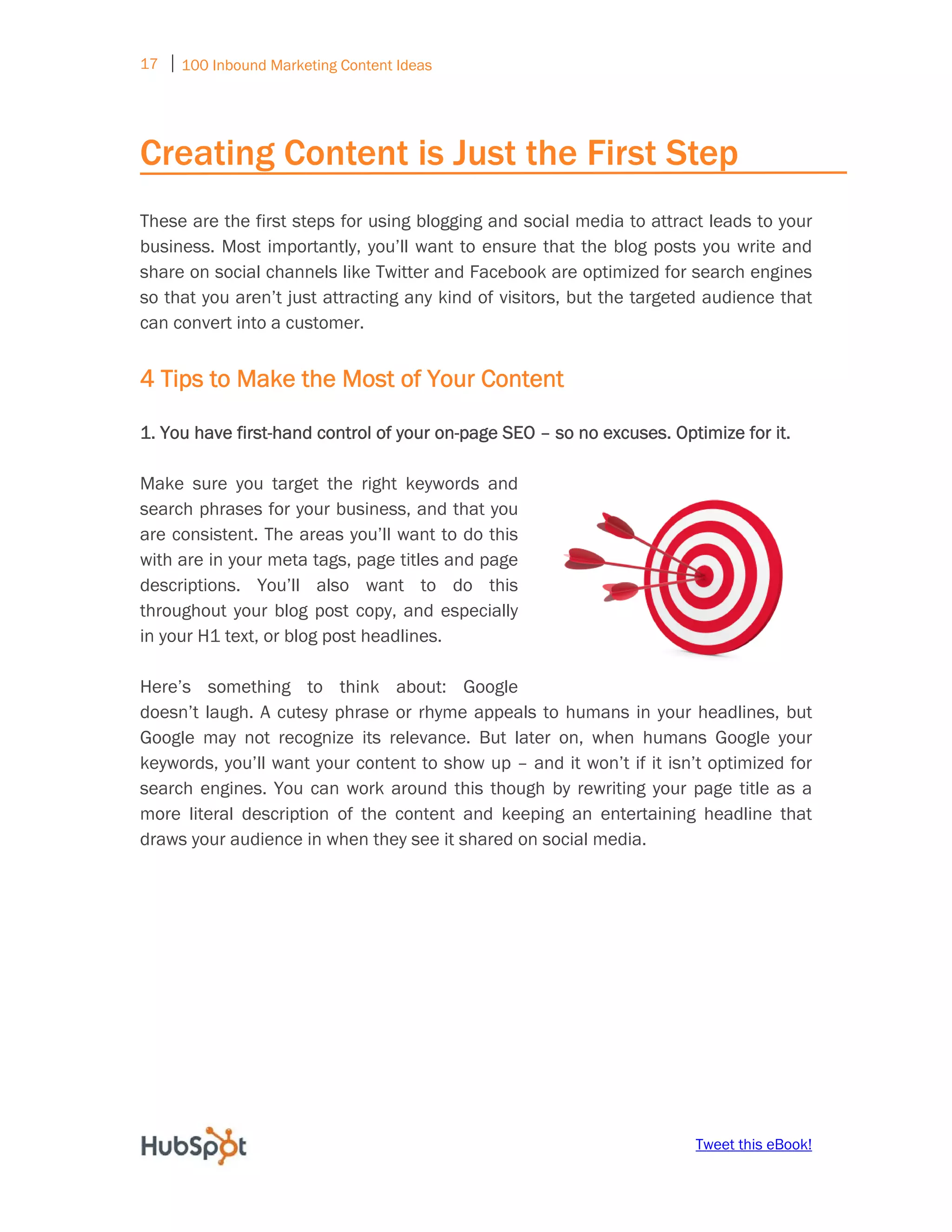 17 ⏐ 100 Inbound Marketing Content Ideas
     


Creating Content is Just the First Step
These are the first steps for using blogging and social media to attract leads to your
business. Most importantly, you’ll want to ensure that the blog posts you write and
share on social channels like Twitter and Facebook are optimized for search engines
so that you aren’t just attracting any kind of visitors, but the targeted audience that
can convert into a customer.


4 Tips to Make the Most of Your Content

1. You have first-hand control of your on-page SEO – so no excuses. Optimize for it.

Make sure you target the right keywords and
search phrases for your business, and that you
are consistent. The areas you’ll want to do this
with are in your meta tags, page titles and page
descriptions. You’ll also want to do this
throughout your blog post copy, and especially
in your H1 text, or blog post headlines.

Here’s something to think about: Google
doesn’t laugh. A cutesy phrase or rhyme appeals to humans in your headlines, but
Google may not recognize its relevance. But later on, when humans Google your
keywords, you’ll want your content to show up – and it won’t if it isn’t optimized for
search engines. You can work around this though by rewriting your page title as a
more literal description of the content and keeping an entertaining headline that
draws your audience in when they see it shared on social media.




                                                                       Tweet this eBook!
 
 