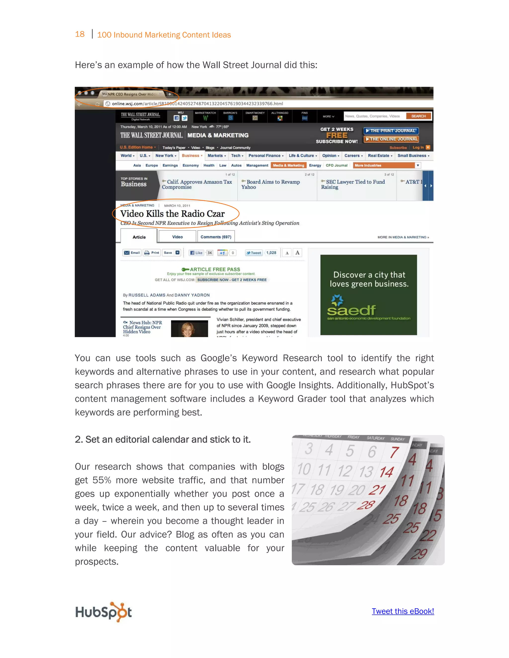 18 ⏐ 100 Inbound Marketing Content Ideas
     
Here’s an example of how the Wall Street Journal did this:




You can use tools such as Google’s Keyword Research tool to identify the right
keywords and alternative phrases to use in your content, and research what popular
search phrases there are for you to use with Google Insights. Additionally, HubSpot’s
content management software includes a Keyword Grader tool that analyzes which
keywords are performing best.

2. Set an editorial calendar and stick to it.

Our research shows that companies with blogs
get 55% more website traffic, and that number
goes up exponentially whether you post once a
week, twice a week, and then up to several times
a day – wherein you become a thought leader in
your field. Our advice? Blog as often as you can
while keeping the content valuable for your
prospects.



                                                                      Tweet this eBook!
 
 