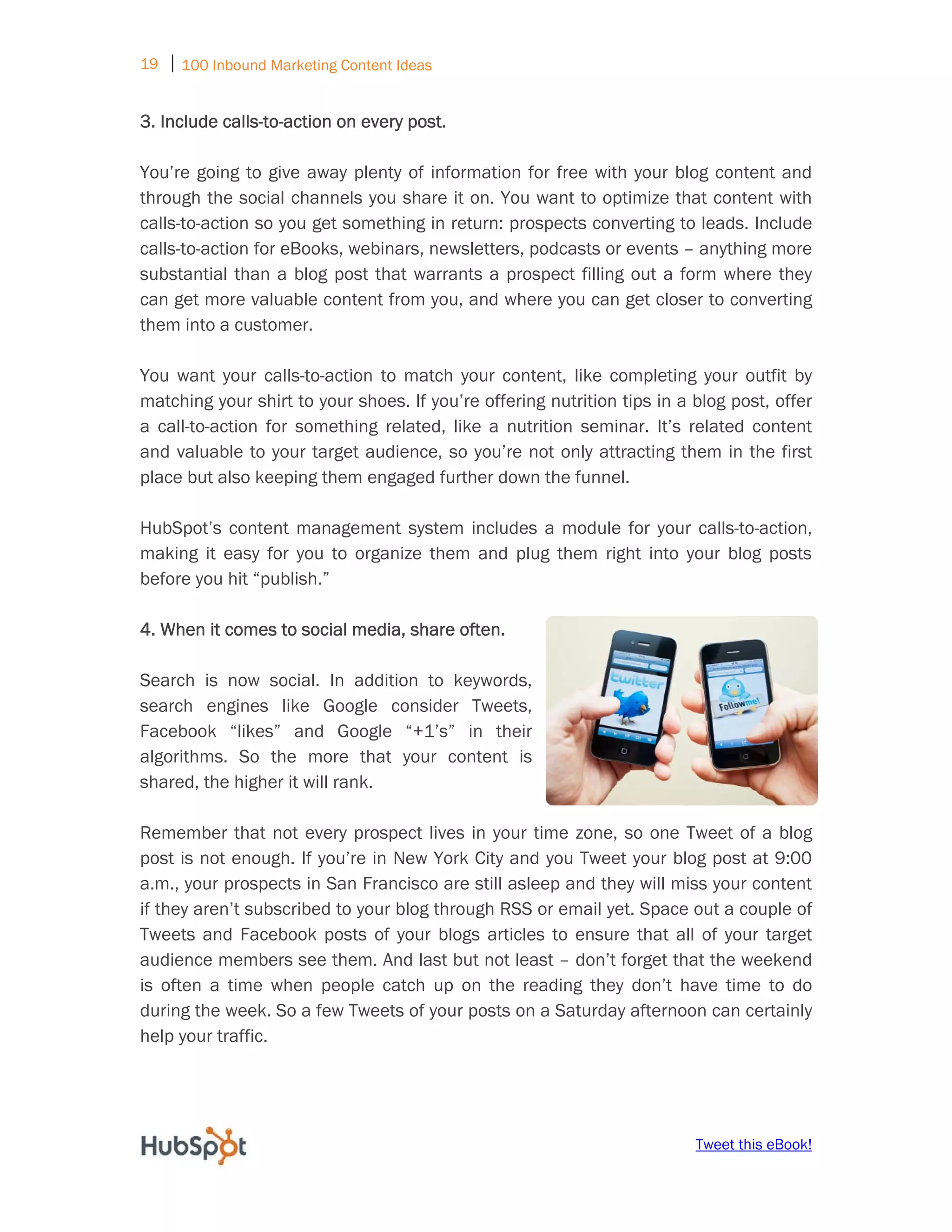 19 ⏐ 100 Inbound Marketing Content Ideas
     
3. Include calls-to-action on every post.

You’re going to give away plenty of information for free with your blog content and
through the social channels you share it on. You want to optimize that content with
calls-to-action so you get something in return: prospects converting to leads. Include
calls-to-action for eBooks, webinars, newsletters, podcasts or events – anything more
substantial than a blog post that warrants a prospect filling out a form where they
can get more valuable content from you, and where you can get closer to converting
them into a customer.

You want your calls-to-action to match your content, like completing your outfit by
matching your shirt to your shoes. If you’re offering nutrition tips in a blog post, offer
a call-to-action for something related, like a nutrition seminar. It’s related content
and valuable to your target audience, so you’re not only attracting them in the first
place but also keeping them engaged further down the funnel.

HubSpot’s content management system includes a module for your calls-to-action,
making it easy for you to organize them and plug them right into your blog posts
before you hit “publish.”

4. When it comes to social media, share often.

Search is now social. In addition to keywords,
search engines like Google consider Tweets,
Facebook “likes” and Google “+1’s” in their
algorithms. So the more that your content is
shared, the higher it will rank.

Remember that not every prospect lives in your time zone, so one Tweet of a blog
post is not enough. If you’re in New York City and you Tweet your blog post at 9:00
a.m., your prospects in San Francisco are still asleep and they will miss your content
if they aren’t subscribed to your blog through RSS or email yet. Space out a couple of
Tweets and Facebook posts of your blogs articles to ensure that all of your target
audience members see them. And last but not least – don’t forget that the weekend
is often a time when people catch up on the reading they don’t have time to do
during the week. So a few Tweets of your posts on a Saturday afternoon can certainly
help your traffic.




                                                                          Tweet this eBook!
 
 