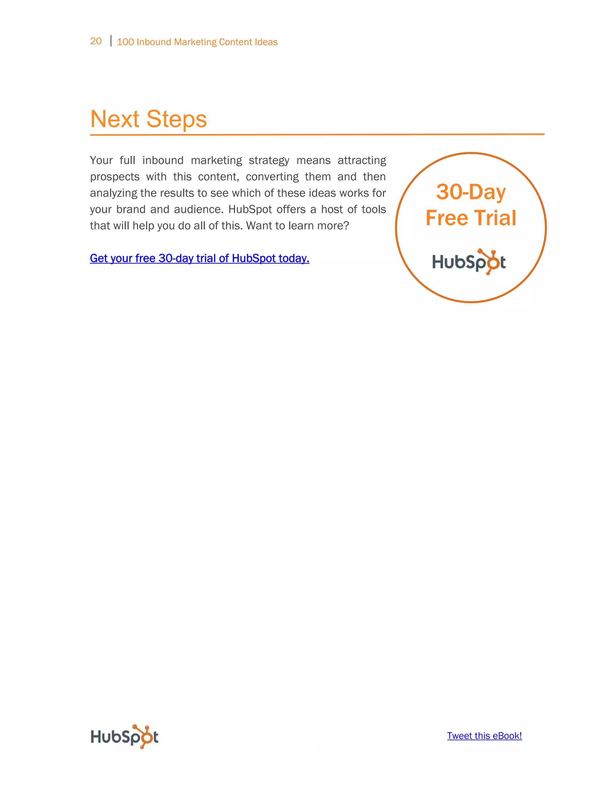 20 ⏐ 100 Inbound Marketing Content Ideas
     




Next Steps
Your full inbound marketing strategy means attracting
prospects with this content, converting them and then
analyzing the results to see which of these ideas works for    30-Day
your brand and audience. HubSpot offers a host of tools
that will help you do all of this. Want to learn more?        Free Trial
Get your free 30-day trial of HubSpot today.




                                                                Tweet this eBook!
 
 