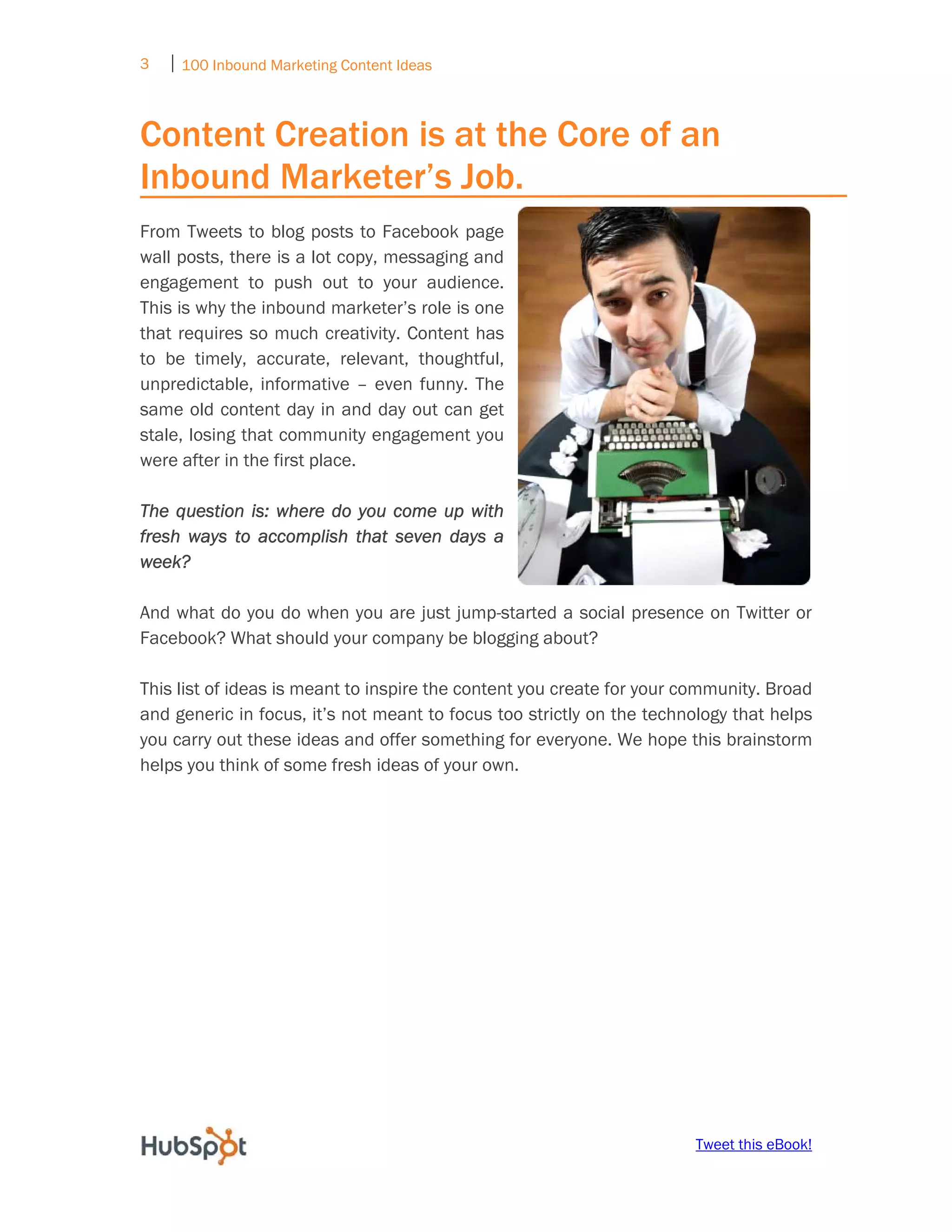 3   ⏐ 100 Inbound Marketing Content Ideas
     

Content Creation is at the Core of an
Inbound Marketer’s Job.
From Tweets to blog posts to Facebook page
wall posts, there is a lot copy, messaging and
engagement to push out to your audience.
This is why the inbound marketer’s role is one
that requires so much creativity. Content has
to be timely, accurate, relevant, thoughtful,
unpredictable, informative – even funny. The
same old content day in and day out can get
stale, losing that community engagement you
were after in the first place.

The question is: where do you come up with
fresh ways to accomplish that seven days a
week?

And what do you do when you are just jump-started a social presence on Twitter or
Facebook? What should your company be blogging about?

This list of ideas is meant to inspire the content you create for your community. Broad
and generic in focus, it’s not meant to focus too strictly on the technology that helps
you carry out these ideas and offer something for everyone. We hope this brainstorm
helps you think of some fresh ideas of your own.




                                                                       Tweet this eBook!
 
 