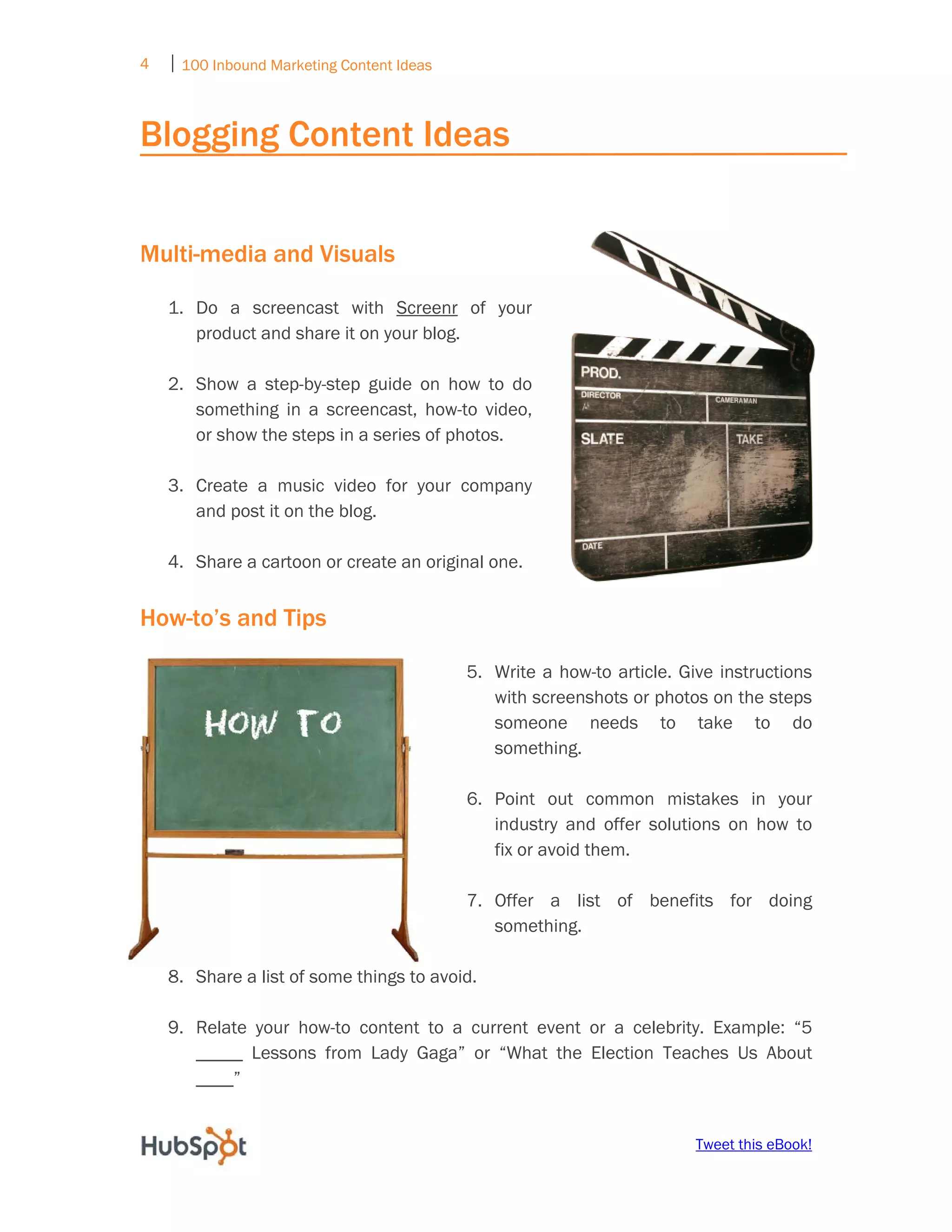 4   ⏐ 100 Inbound Marketing Content Ideas
     

Blogging Content Ideas


Multi-media and Visuals

    1. Do a screencast with Screenr of your
       product and share it on your blog.

    2. Show a step-by-step guide on how to do
       something in a screencast, how-to video,
       or show the steps in a series of photos.

    3. Create a music video for your company
       and post it on the blog.

    4. Share a cartoon or create an original one.


How-to’s and Tips

                                            5. Write a how-to article. Give instructions
                                               with screenshots or photos on the steps
                                               someone needs to take to do
                                               something.

                                            6. Point out common mistakes in your
                                               industry and offer solutions on how to
                                               fix or avoid them.

                                            7. Offer a list of benefits for doing
                                               something.

    8. Share a list of some things to avoid.

    9. Relate your how-to content to a current event or a celebrity. Example: “5
       _____ Lessons from Lady Gaga” or “What the Election Teaches Us About
       ____”


                                                                         Tweet this eBook!
 
 