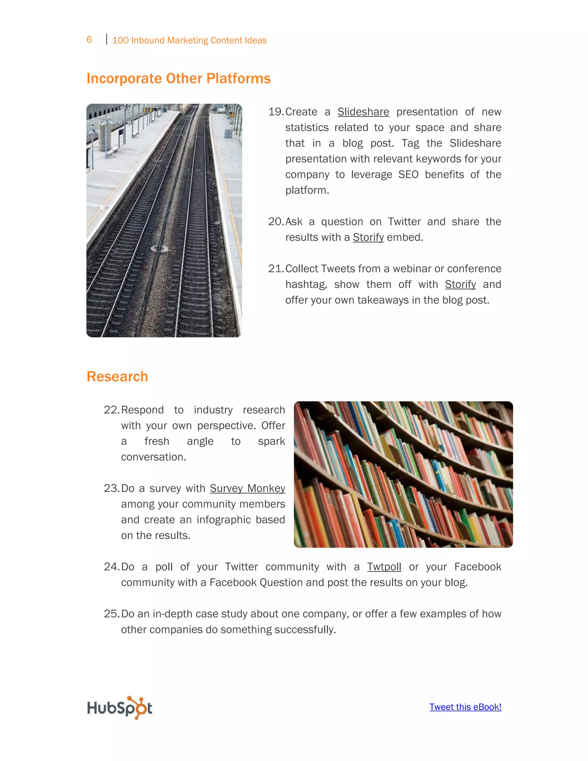 6   ⏐ 100 Inbound Marketing Content Ideas
     

Incorporate Other Platforms

                                            19. Create a Slideshare presentation of new
                                                statistics related to your space and share
                                                that in a blog post. Tag the Slideshare
                                                presentation with relevant keywords for your
                                                company to leverage SEO benefits of the
                                                platform.

                                            20. Ask a question on Twitter and share the
                                                results with a Storify embed.

                                            21. Collect Tweets from a webinar or conference
                                                hashtag, show them off with Storify and
                                                offer your own takeaways in the blog post.




Research

    22. Respond to industry research
        with your own perspective. Offer
        a    fresh    angle to    spark
        conversation.

    23. Do a survey with Survey Monkey
        among your community members
        and create an infographic based
        on the results.

    24. Do a poll of your Twitter community with a Twtpoll or your Facebook
        community with a Facebook Question and post the results on your blog.

    25. Do an in-depth case study about one company, or offer a few examples of how
        other companies do something successfully.




                                                                             Tweet this eBook!
 
 