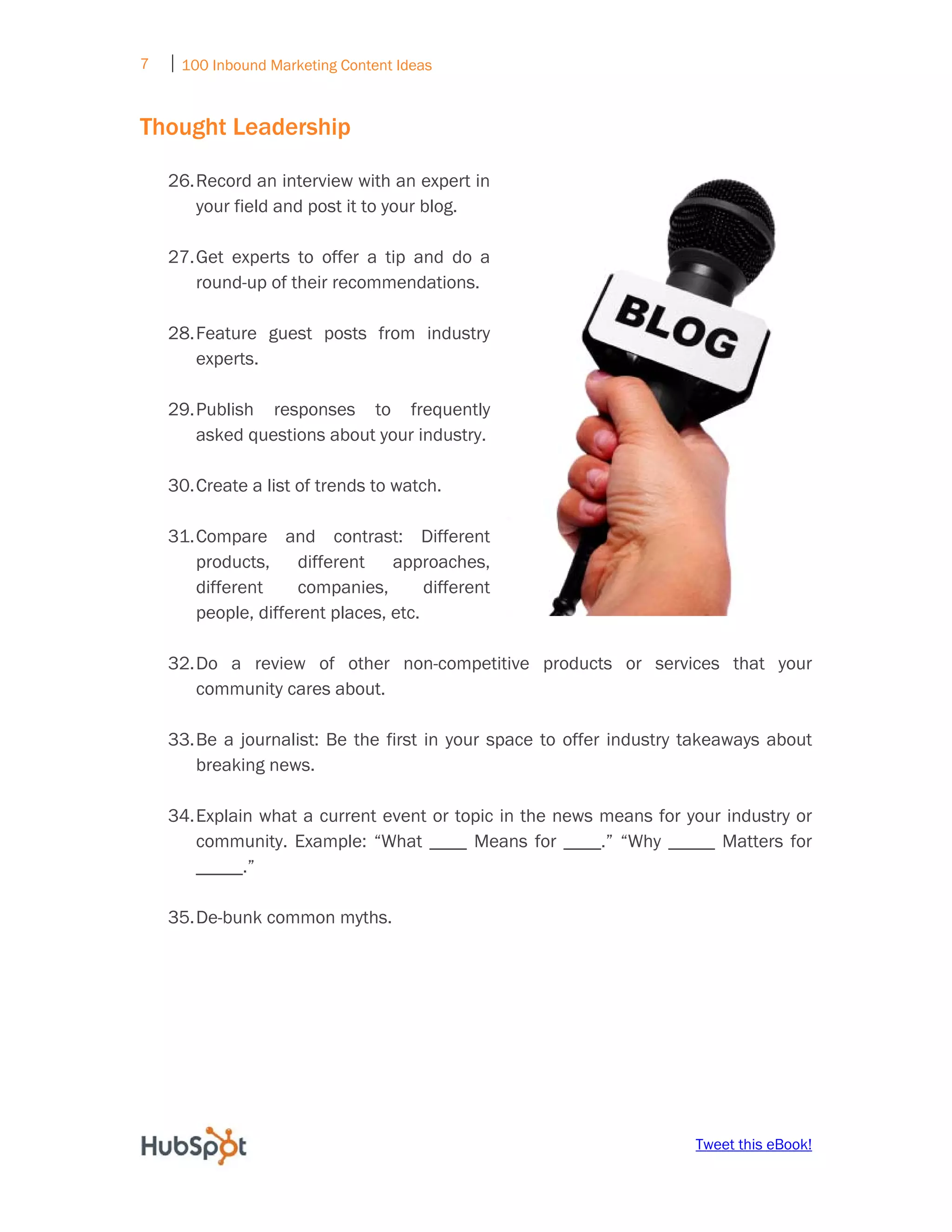 7   ⏐ 100 Inbound Marketing Content Ideas
     

Thought Leadership

    26. Record an interview with an expert in
        your field and post it to your blog.

    27. Get experts to offer a tip and do a
        round-up of their recommendations.

    28. Feature guest posts from industry
        experts.

    29. Publish responses to frequently
        asked questions about your industry.

    30. Create a list of trends to watch.

    31. Compare and contrast: Different
        products, different       approaches,
        different     companies,       different
        people, different places, etc.

    32. Do a review of other non-competitive products or services that your
        community cares about.

    33. Be a journalist: Be the first in your space to offer industry takeaways about
        breaking news.

    34. Explain what a current event or topic in the news means for your industry or
        community. Example: “What ____ Means for ____.” “Why _____ Matters for
        _____.”

    35. De-bunk common myths.




                                                                      Tweet this eBook!
 
 