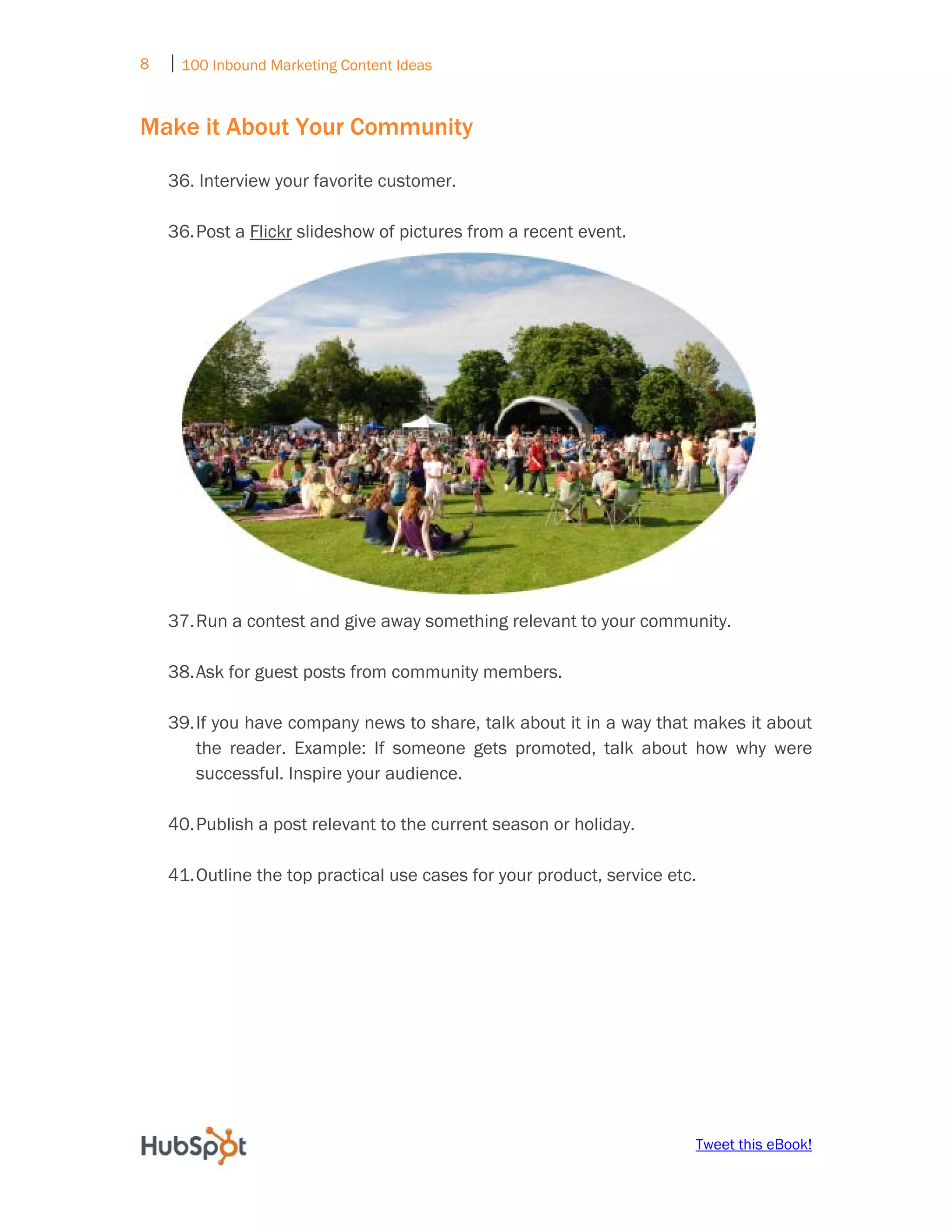 8   ⏐ 100 Inbound Marketing Content Ideas
     

Make it About Your Community

    36. Interview your favorite customer.

    36. Post a Flickr slideshow of pictures from a recent event.




    37. Run a contest and give away something relevant to your community.

    38. Ask for guest posts from community members.

    39. If you have company news to share, talk about it in a way that makes it about
        the reader. Example: If someone gets promoted, talk about how why were
        successful. Inspire your audience.

    40. Publish a post relevant to the current season or holiday.

    41. Outline the top practical use cases for your product, service etc.




                                                                         Tweet this eBook!
 
 