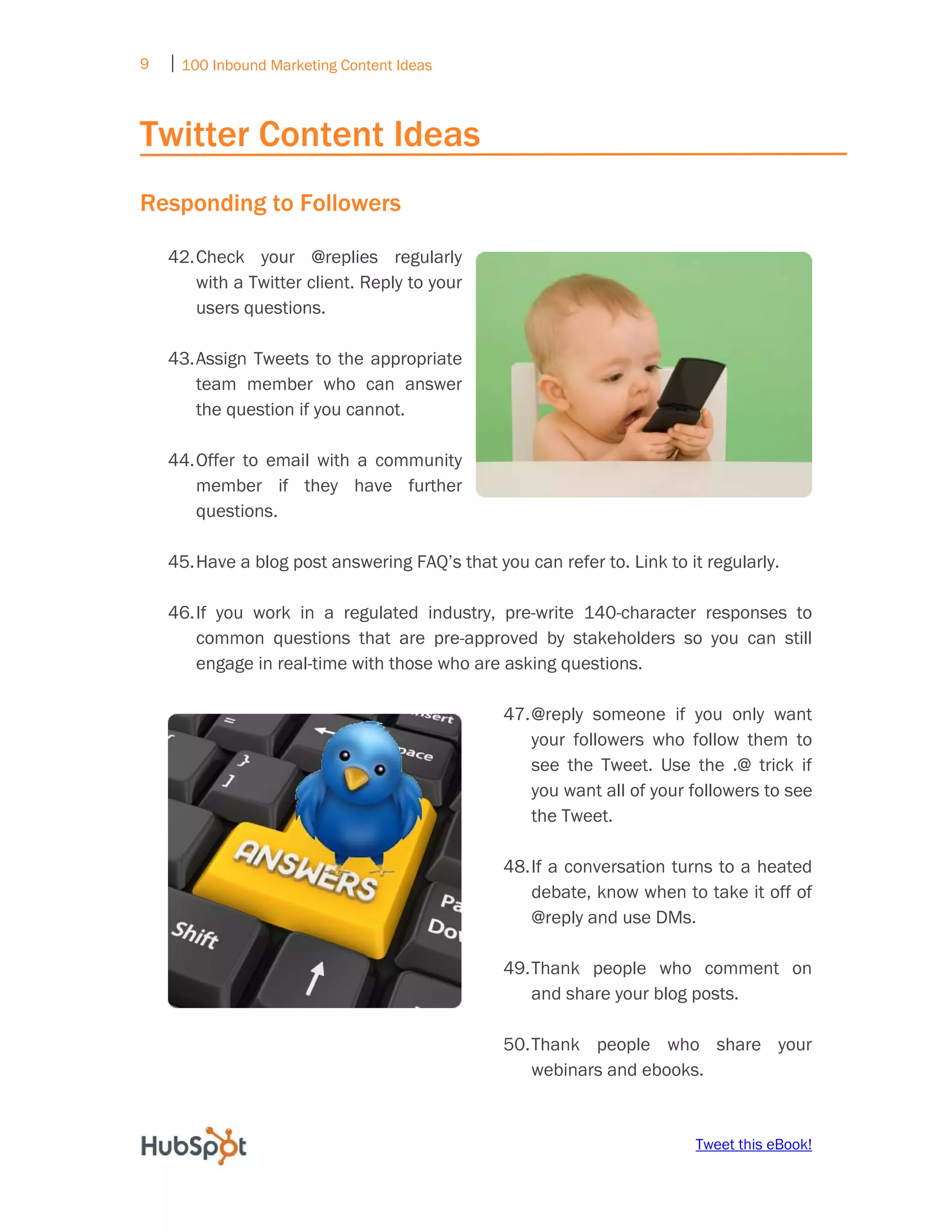 9   ⏐ 100 Inbound Marketing Content Ideas
     

Twitter Content Ideas
Responding to Followers

    42. Check your @replies regularly
        with a Twitter client. Reply to your
        users questions.

    43. Assign Tweets to the appropriate
        team member who can answer
        the question if you cannot.

    44. Offer to email with a community
        member if they have further
        questions.

    45. Have a blog post answering FAQ’s that you can refer to. Link to it regularly.

    46. If you work in a regulated industry, pre-write 140-character responses to
        common questions that are pre-approved by stakeholders so you can still
        engage in real-time with those who are asking questions.

                                                   47. @reply someone if you only want
                                                       your followers who follow them to
                                                       see the Tweet. Use the .@ trick if
                                                       you want all of your followers to see
                                                       the Tweet.

                                                   48. If a conversation turns to a heated
                                                       debate, know when to take it off of
                                                       @reply and use DMs.

                                                   49. Thank people who comment on
                                                       and share your blog posts.

                                                   50. Thank people who share your
                                                       webinars and ebooks.


                                                                            Tweet this eBook!
 
 