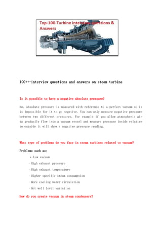 100++-interview questions and answers on steam turbine
Is it possible to have a negative absolute pressure?
No, absolute pressure is measured with reference to a perfect vacuum so it
is impossible for it to go negative. You can only measure negative pressure
between two different pressures. For example if you allow atmospheric air
to gradually flow into a vacuum vessel and measure pressure inside relative
to outside it will show a negative pressure reading.
What type of problems do you face in steam turbines related to vacuum?
Problems such as:
· Low vacuum
· High exhaust pressure
· High exhaust temperature
· Higher specific steam consumption
· More cooling water circulation
· Hot well level variation
How do you create vacuum in steam condensers?
 