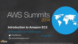 © 2014 Amazon.com, Inc. and its affiliates. All rights reserved. May not be copied, modified, or distributed in whole or in part without the express consent of Amazon.com, Inc.
Introduction to Amazon EC2
Ian Massingham, Technical Evangelist
30 April 2014
ianmas@amazon.com
@IanMmmm
 