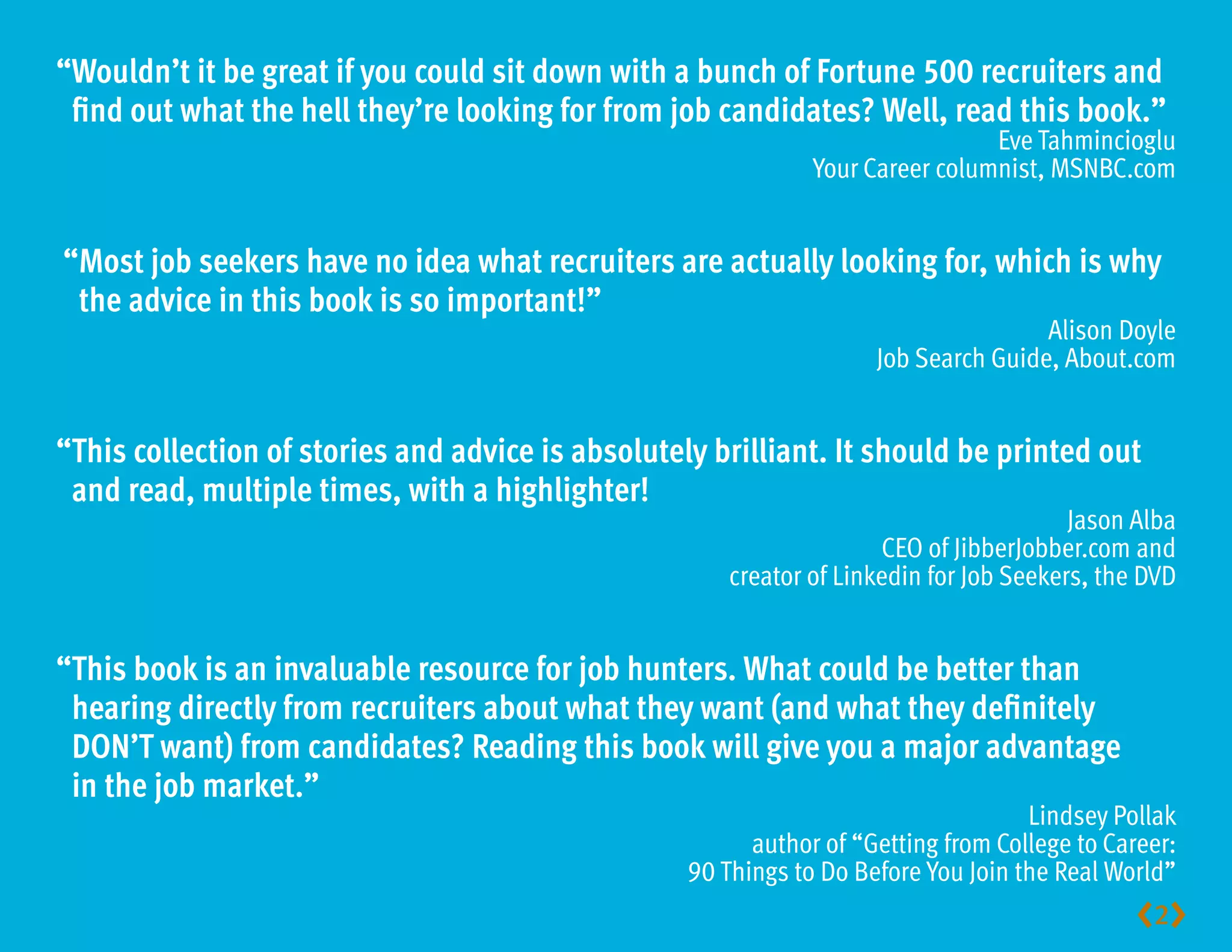 “ ouldn’t it be great if you could sit down with a bunch of Fortune 500 recruiters and
 W
 find out what the hell they’re looking for from job candidates? Well, read this book.”
                                                                                Eve Tahmincioglu
                                                               Your Career columnist, MSNBC.com


“ ost job seekers have no idea what recruiters are actually looking for, which is why
 M
 the advice in this book is so important!”
                                                                                     Alison Doyle
                                                                     Job Search Guide, About.com


“ his collection of stories and advice is absolutely brilliant. It should be printed out
 T
 and read, multiple times, with a highlighter!
                                                                                         Jason Alba
                                                                      CEO of JibberJobber.com and
                                                       creator of Linkedin for Job Seekers, the DVD


“ his book is an invaluable resource for job hunters. What could be better than 
 T
 hearing directly from recruiters about what they want (and what they definitely
 DON’T want) from candidates? Reading this book will give you a major advantage 
 in the job market.”
                                                                                    Lindsey Pollak
                                                         author of “Getting from College to Career:
                                                   90 Things to Do Before You Join the Real World”
                                                                                               2
 