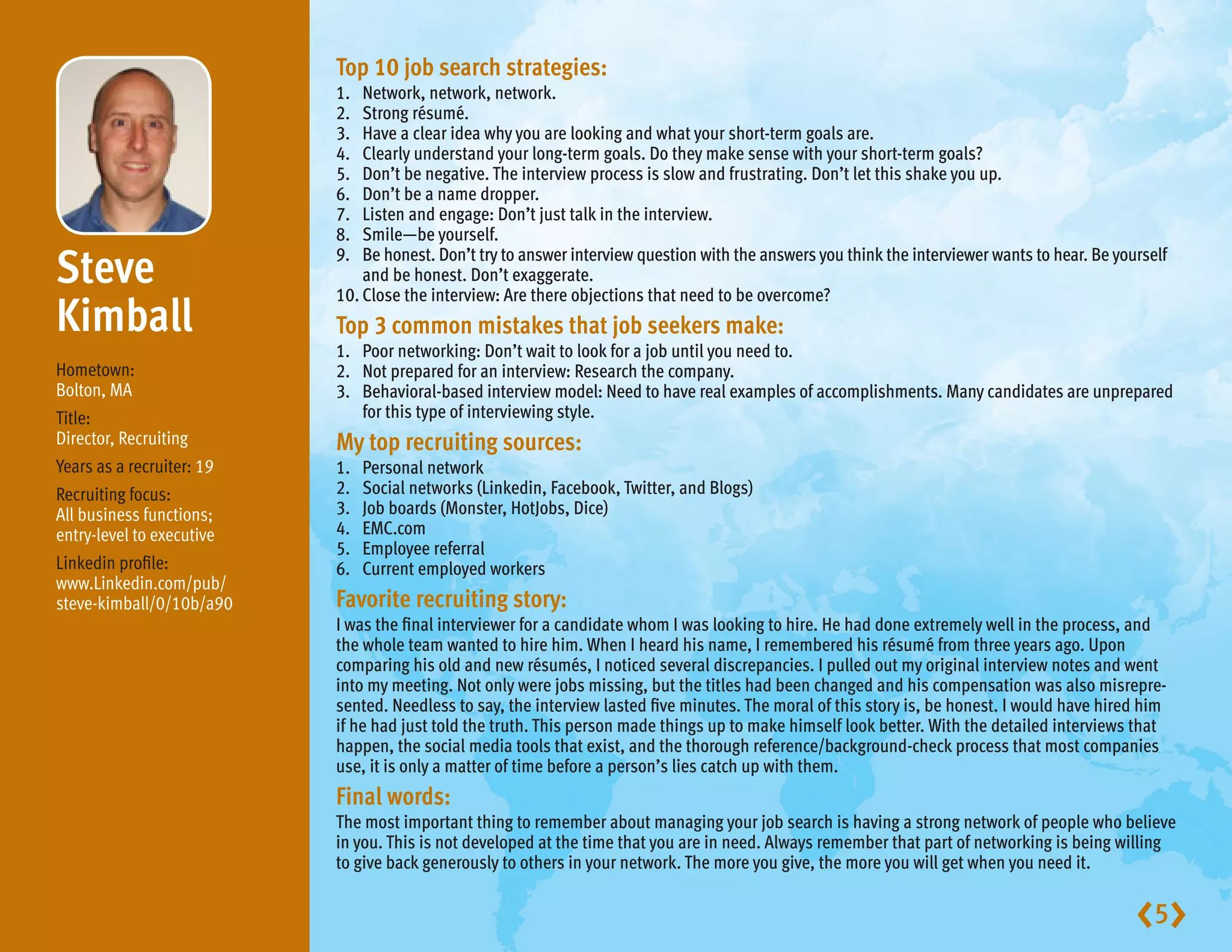 Top 10 job search strategies:
                           1.	 Network, network, network.
                           2.	 Strong résumé.
                           3.	 Have a clear idea why you are looking and what your short-term goals are.
                           4.	 Clearly understand your long-term goals. Do they make sense with your short-term goals?
                           5.	 Don’t be negative. The interview process is slow and frustrating. Don’t let this shake you up.
                           6.	 Don’t be a name dropper.
                           7.	 Listen and engage: Don’t just talk in the interview.
                           8.	 Smile—be yourself.

Steve                     9.	 honest. Don’t try to answer interview question with the answers you think the interviewer wants to hear. Be yourself
                               Be
                               and be honest. Don’t exaggerate.
                           10.	 lose the interview: Are there objections that need to be overcome?
                               C
Kimball                    Top 3 common mistakes that job seekers make:
                           1.	 Poor networking: Don’t wait to look for a job until you need to.
Hometown:                  2.	 Not prepared for an interview: Research the company.
Bolton, MA                 3.	Behavioral-based interview model: Need to have real examples of accomplishments. Many candidates are unprepared
Title:                         for this type of interviewing style.
Director, Recruiting       My top recruiting sources:
Years as a recruiter: 19   1.	   Personal network
Recruiting focus:          2.	   Social networks (Linkedin, Facebook, Twitter, and Blogs)
All business functions;    3.	   Job boards (Monster, HotJobs, Dice)
entry-level to executive   4.	   EMC.com
                           5.	   Employee referral
Linkedin profile:          6.	   Current employed workers
www.Linkedin.com/pub/
steve-kimball/0/10b/a90    Favorite recruiting story:
                           I was the final interviewer for a candidate whom I was looking to hire. He had done extremely well in the process, and
                           the whole team wanted to hire him. When I heard his name, I remembered his résumé from three years ago. Upon
                           comparing his old and new résumés, I noticed several discrepancies. I pulled out my original interview notes and went
                           into my meeting. Not only were jobs missing, but the titles had been changed and his compensation was also misrepre-
                           sented. Needless to say, the interview lasted five minutes. The moral of this story is, be honest. I would have hired him
                           if he had just told the truth. This person made things up to make himself look better. With the detailed interviews that
                           happen, the social media tools that exist, and the thorough reference/background-check process that most companies
                           use, it is only a matter of time before a person’s lies catch up with them.
                           Final words:
                           The most important thing to remember about managing your job search is having a strong network of people who believe
                           in you. This is not developed at the time that you are in need. Always remember that part of networking is being willing
                           to give back generously to others in your network. The more you give, the more you will get when you need it.


                                                                                                                                               5
 