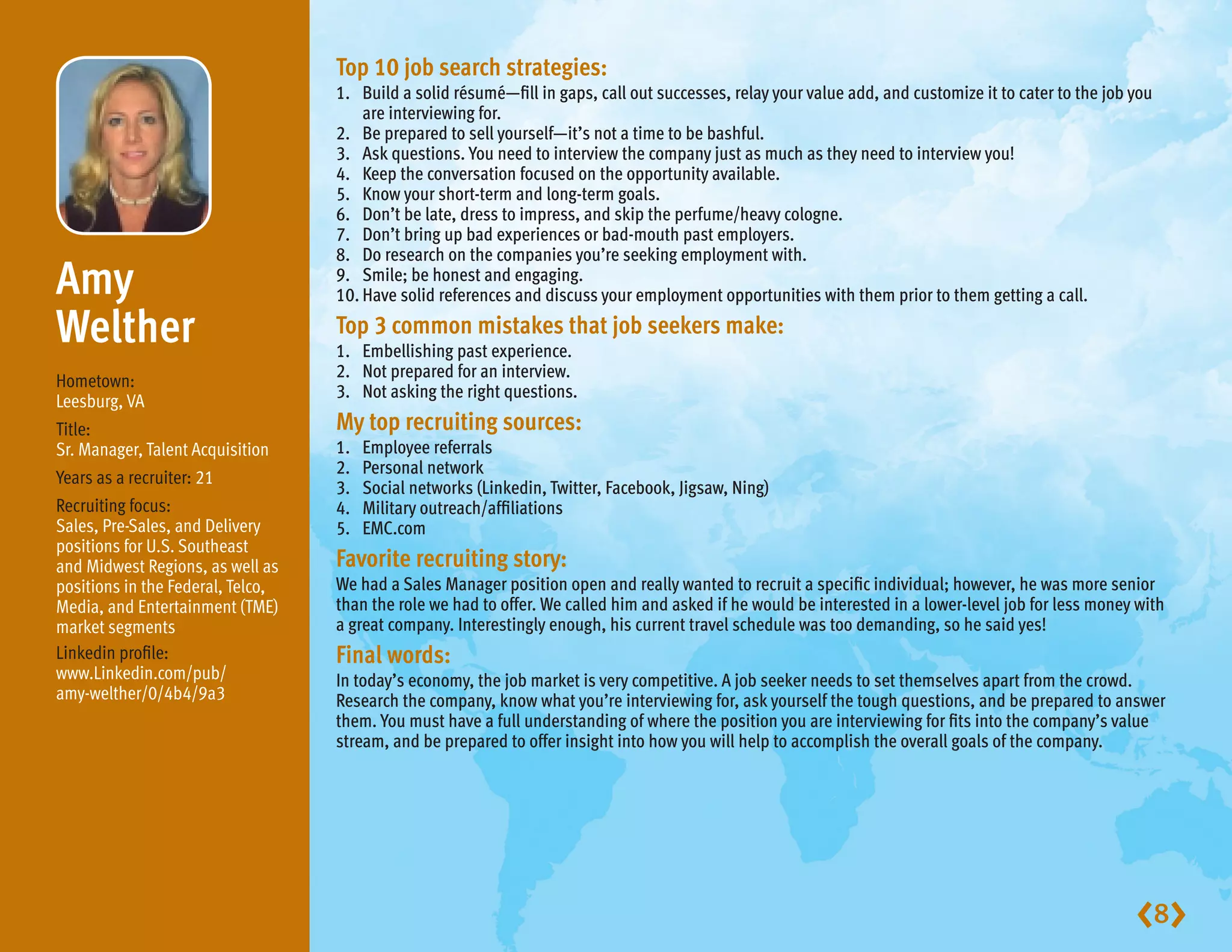 Top 10 job search strategies:
                                   1.	Build a solid résumé—fill in gaps, call out successes, relay your value add, and customize it to cater to the job you
                                       are interviewing for.
                                   2.	 Be prepared to sell yourself—it’s not a time to be bashful.
                                   3.	 Ask questions. You need to interview the company just as much as they need to interview you!
                                   4.	 Keep the conversation focused on the opportunity available.
                                   5.	 Know your short-term and long-term goals.
                                   6.	 Don’t be late, dress to impress, and skip the perfume/heavy cologne.
                                   7.	 Don’t bring up bad experiences or bad-mouth past employers.
                                   8.	 Do research on the companies you’re seeking employment with.
Amy                               9.	 Smile; be honest and engaging.
                                   10.	Have solid references and discuss your employment opportunities with them prior to them getting a call.

Welther                            Top 3 common mistakes that job seekers make:
                                   1.	 Embellishing past experience.
                                   2.	 Not prepared for an interview.
Hometown:
                                   3.	 Not asking the right questions.
Leesburg, VA
Title:                             My top recruiting sources:
Sr. Manager, Talent Acquisition    1.	   Employee referrals
                                   2.	   Personal network
Years as a recruiter: 21
                                   3.	   Social networks (Linkedin, Twitter, Facebook, Jigsaw, Ning)
Recruiting focus:                  4.	   Military outreach/affiliations
Sales, Pre-Sales, and Delivery     5.	   EMC.com
positions for U.S. Southeast
and Midwest Regions, as well as    Favorite recruiting story:
positions in the Federal, Telco,   We had a Sales Manager position open and really wanted to recruit a specific individual; however, he was more senior
Media, and Entertainment (TME)     than the role we had to offer. We called him and asked if he would be interested in a lower-level job for less money with
market segments                    a great company. Interestingly enough, his current travel schedule was too demanding, so he said yes!
Linkedin profile:                  Final words:
www.Linkedin.com/pub/              In today’s economy, the job market is very competitive. A job seeker needs to set themselves apart from the crowd.
amy-welther/0/4b4/9a3              Research the company, know what you’re interviewing for, ask yourself the tough questions, and be prepared to answer
                                   them. You must have a full understanding of where the position you are interviewing for fits into the company’s value
                                   stream, and be prepared to offer insight into how you will help to accomplish the overall goals of the company.




                                                                                                                                                         8
 