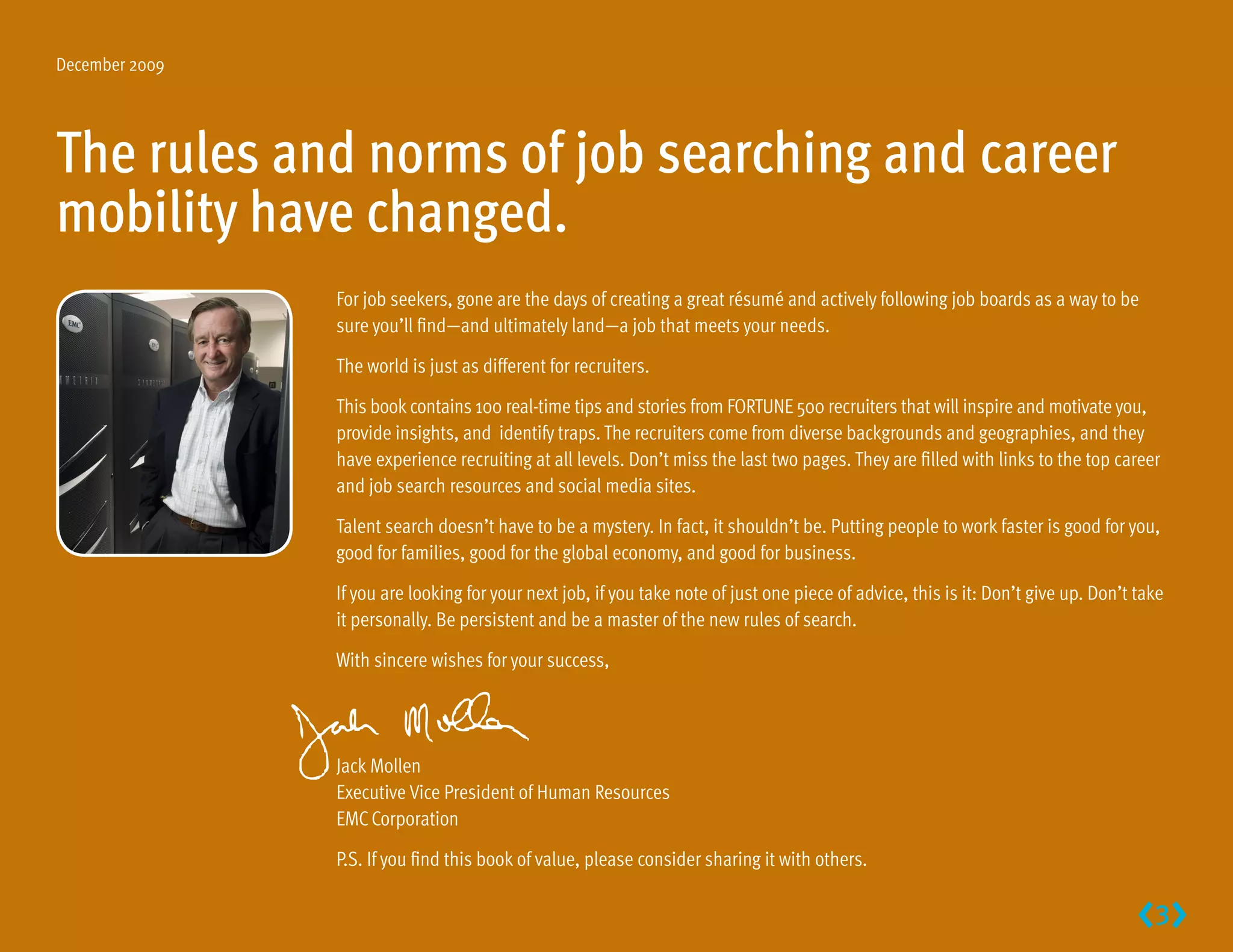 December 2009




The rules and norms of job searching and career
mobility have changed.
                For job seekers, gone are the days of creating a great résumé and actively following job boards as a way to be
                sure you’ll find—and ultimately land—a job that meets your needs.

                The world is just as different for recruiters.

                This book contains 100 real-time tips and stories from FORTUNE 500 recruiters that will inspire and motivate you,
                provide insights, and identify traps. The recruiters come from diverse backgrounds and geographies, and they
                have experience recruiting at all levels. Don’t miss the last two pages. They are filled with links to the top career
                and job search resources and social media sites.

                Talent search doesn’t have to be a mystery. In fact, it shouldn’t be. Putting people to work faster is good for you,
                good for families, good for the global economy, and good for business.

                If you are looking for your next job, if you take note of just one piece of advice, this is it: Don’t give up. Don’t take
                it personally. Be persistent and be a master of the new rules of search.

                With sincere wishes for your success,




                Jack Mollen
                Executive Vice President of Human Resources
                EMC Corporation

                P.S. If you find this book of value, please consider sharing it with others.


                                                                                                                                     3
 